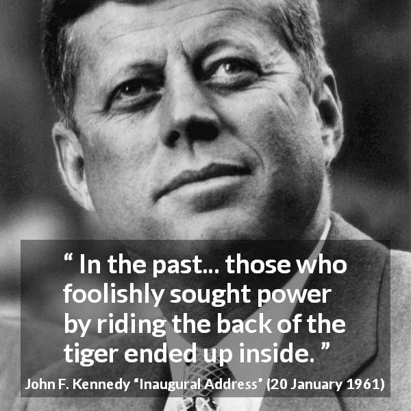 John F. Kennedy quote about power from Inaugural Address - In the past... those who foolishly sought power by riding the back of the tiger ended up inside.