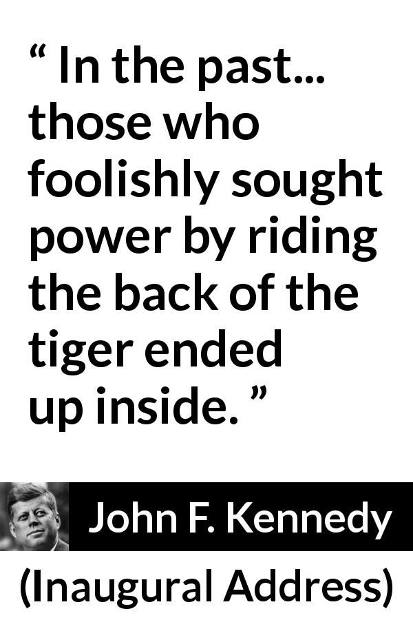 John F. Kennedy quote about power from Inaugural Address - In the past... those who foolishly sought power by riding the back of the tiger ended up inside.