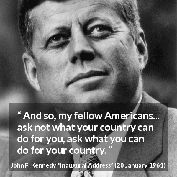 John F. Kennedy quote about responsibility from Inaugural Address - And so, my fellow Americans... ask not what your country can do for you, ask what you can do for your country.