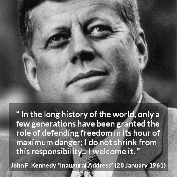 John F. Kennedy quote about responsibility from Inaugural Address - In the long history of the world, only a few generations have been granted the role of defending freedom in its hour of maximum danger; I do not shrink from this responsibility... I welcome it.