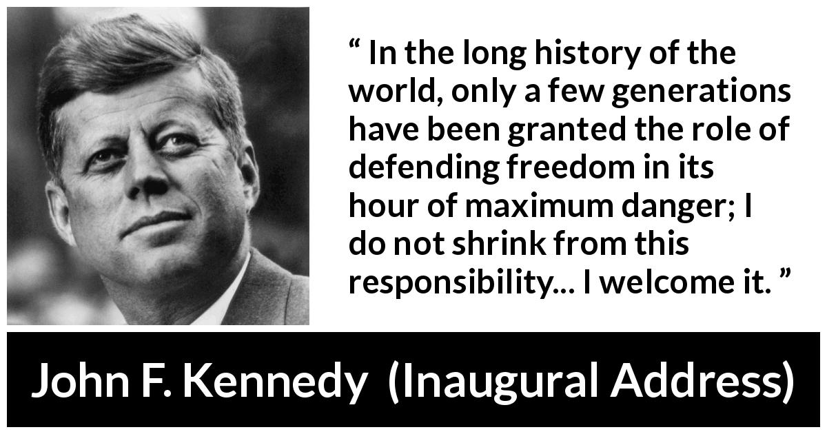 John F. Kennedy quote about responsibility from Inaugural Address - In the long history of the world, only a few generations have been granted the role of defending freedom in its hour of maximum danger; I do not shrink from this responsibility... I welcome it.