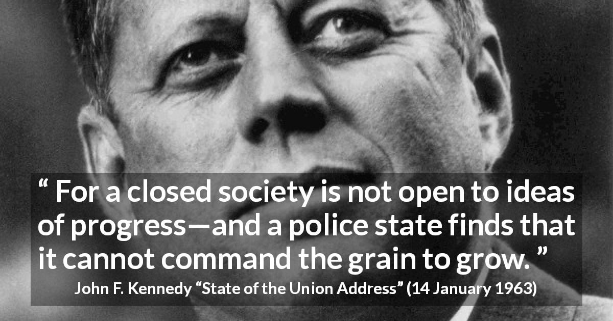 John F. Kennedy quote about society from State of the Union Address - For a closed society is not open to ideas of progress—and a police state finds that it cannot command the grain to grow.