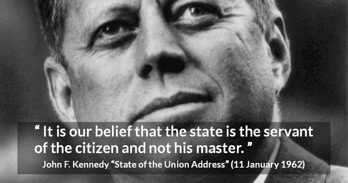 John F. Kennedy quote about state from State of the Union Address - It is our belief that the state is the servant of the citizen and not his master.
