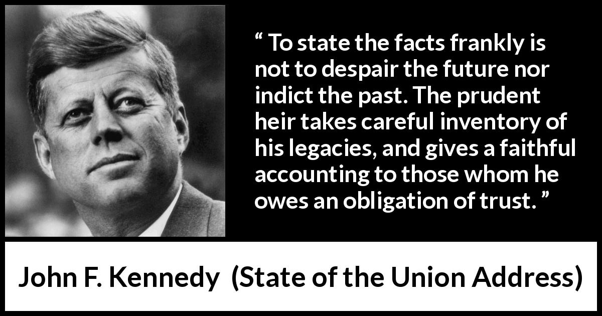 John F. Kennedy quote about trust from State of the Union Address - To state the facts frankly is not to despair the future nor indict the past. The prudent heir takes careful inventory of his legacies, and gives a faithful accounting to those whom he owes an obligation of trust.
