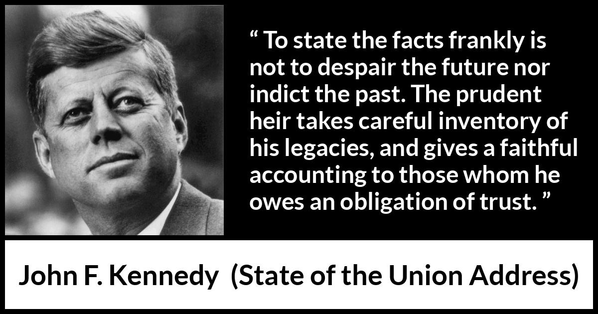 John F. Kennedy quote about trust from State of the Union Address - To state the facts frankly is not to despair the future nor indict the past. The prudent heir takes careful inventory of his legacies, and gives a faithful accounting to those whom he owes an obligation of trust.