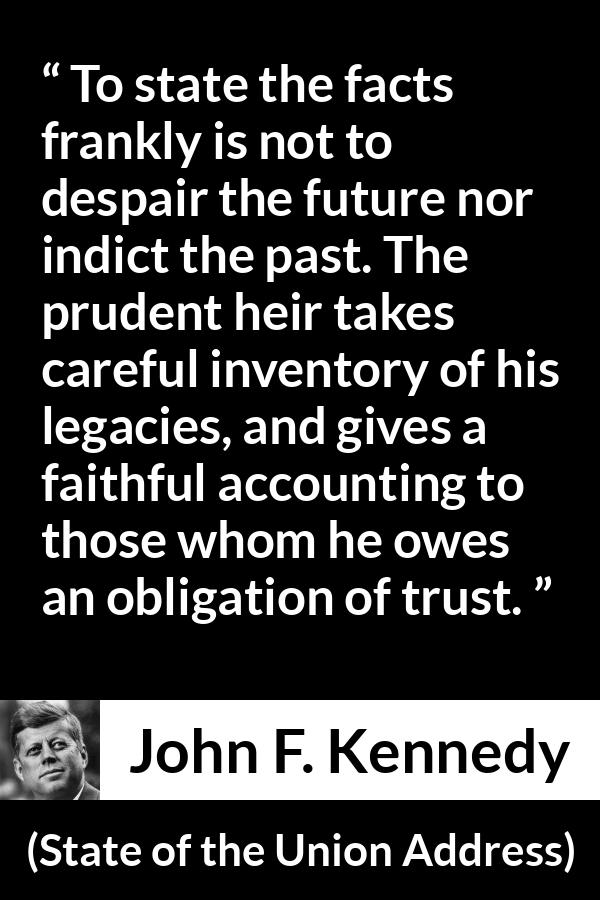 John F. Kennedy quote about trust from State of the Union Address - To state the facts frankly is not to despair the future nor indict the past. The prudent heir takes careful inventory of his legacies, and gives a faithful accounting to those whom he owes an obligation of trust.