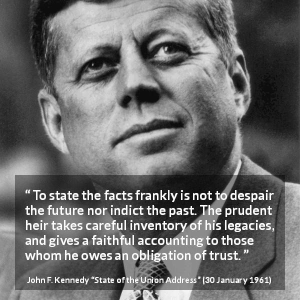 John F. Kennedy quote about trust from State of the Union Address - To state the facts frankly is not to despair the future nor indict the past. The prudent heir takes careful inventory of his legacies, and gives a faithful accounting to those whom he owes an obligation of trust.