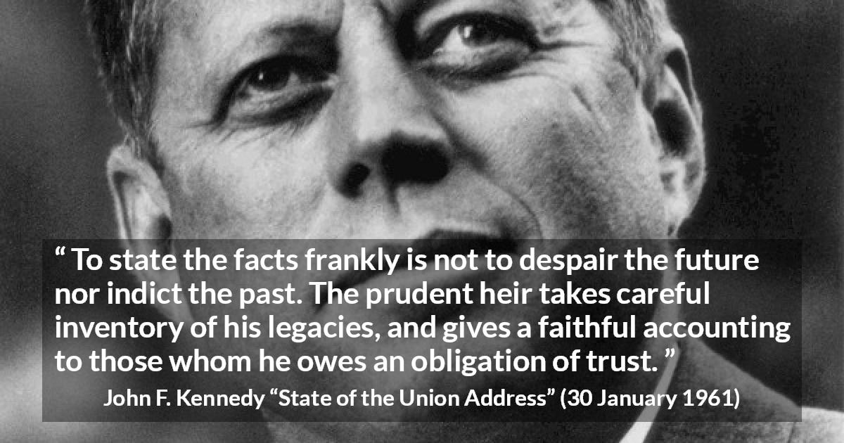 John F. Kennedy quote about trust from State of the Union Address - To state the facts frankly is not to despair the future nor indict the past. The prudent heir takes careful inventory of his legacies, and gives a faithful accounting to those whom he owes an obligation of trust.