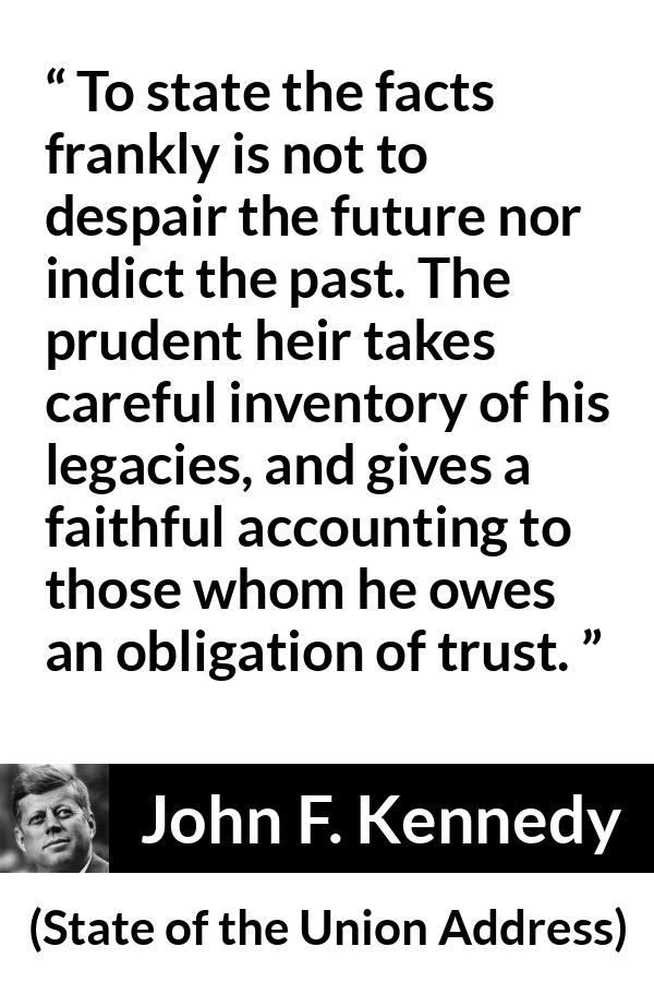 John F. Kennedy quote about trust from State of the Union Address - To state the facts frankly is not to despair the future nor indict the past. The prudent heir takes careful inventory of his legacies, and gives a faithful accounting to those whom he owes an obligation of trust.