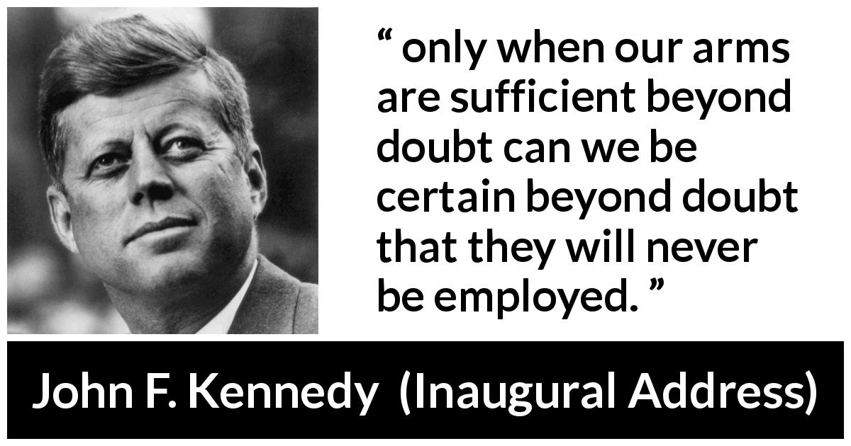 John F. Kennedy quote about weapons from Inaugural Address - only when our arms are sufficient beyond doubt can we be certain beyond doubt that they will never be employed.