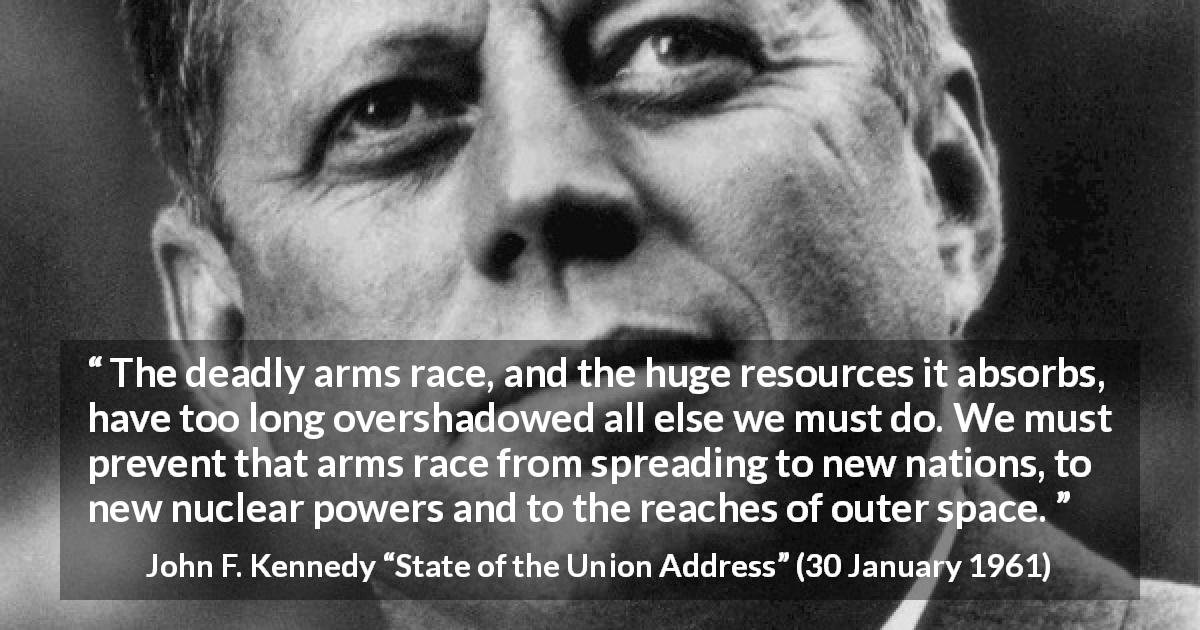 John F. Kennedy quote about weapons from State of the Union Address - The deadly arms race, and the huge resources it absorbs, have too long overshadowed all else we must do. We must prevent that arms race from spreading to new nations, to new nuclear powers and to the reaches of outer space.