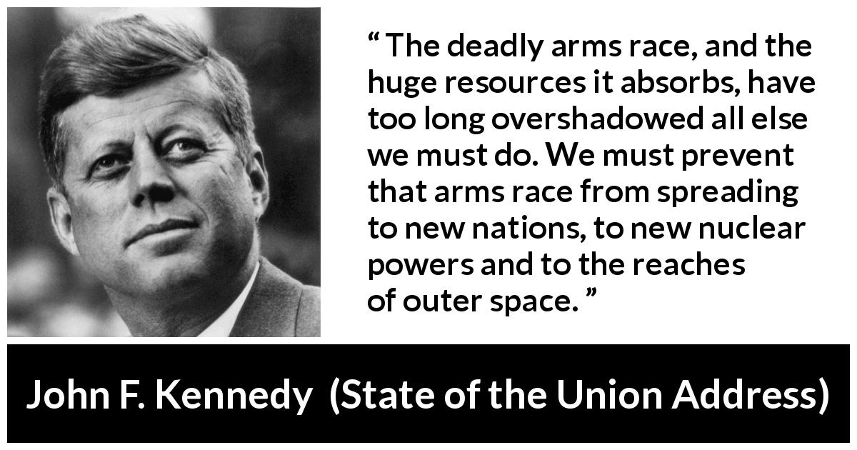 John F. Kennedy quote about weapons from State of the Union Address - The deadly arms race, and the huge resources it absorbs, have too long overshadowed all else we must do. We must prevent that arms race from spreading to new nations, to new nuclear powers and to the reaches of outer space.