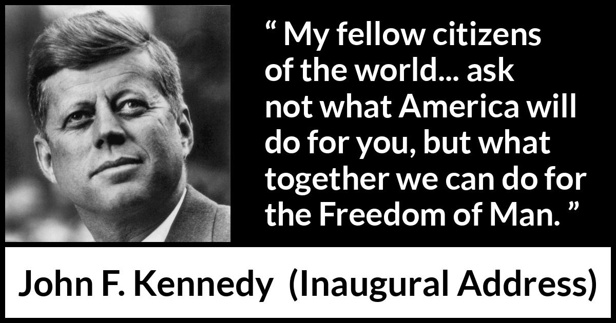 John F. Kennedy quote about world from Inaugural Address - My fellow citizens of the world... ask not what America will do for you, but what together we can do for the Freedom of Man.