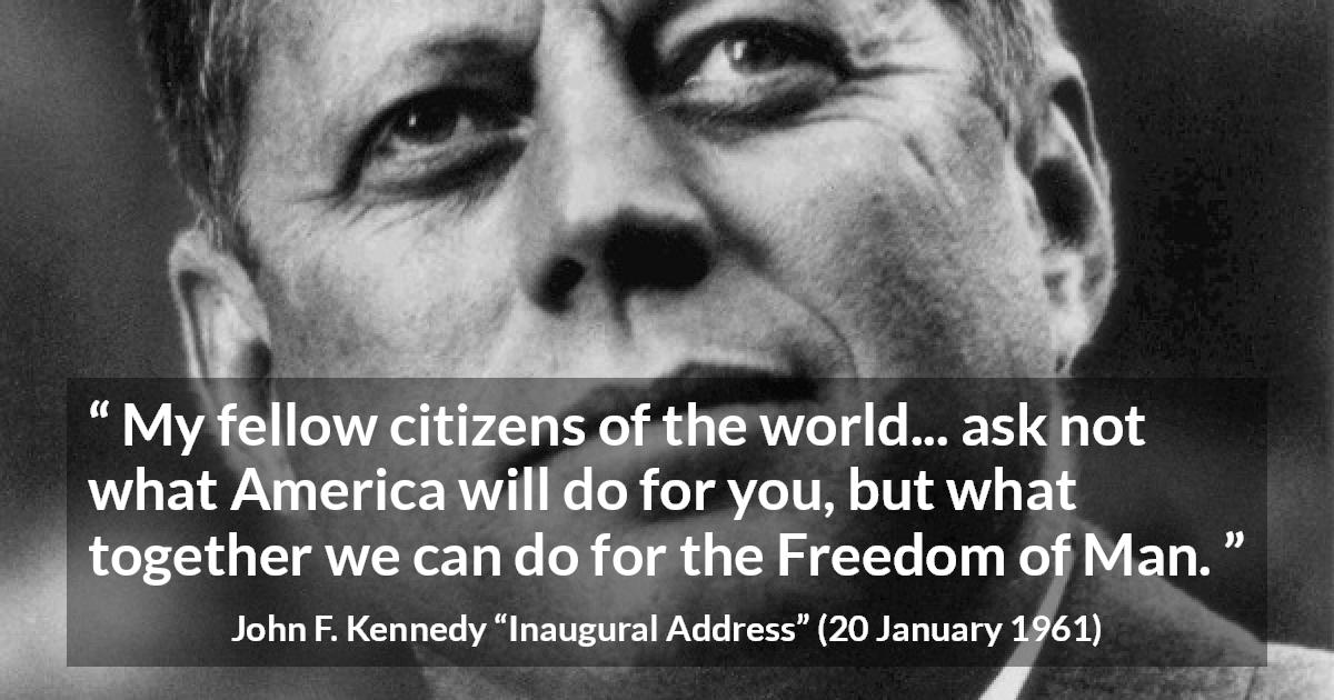 John F. Kennedy quote about world from Inaugural Address - My fellow citizens of the world... ask not what America will do for you, but what together we can do for the Freedom of Man.