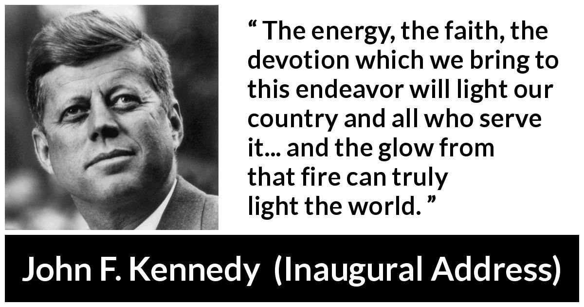 John F. Kennedy quote about world from Inaugural Address - The energy, the faith, the devotion which we bring to this endeavor will light our country and all who serve it... and the glow from that fire can truly light the world.