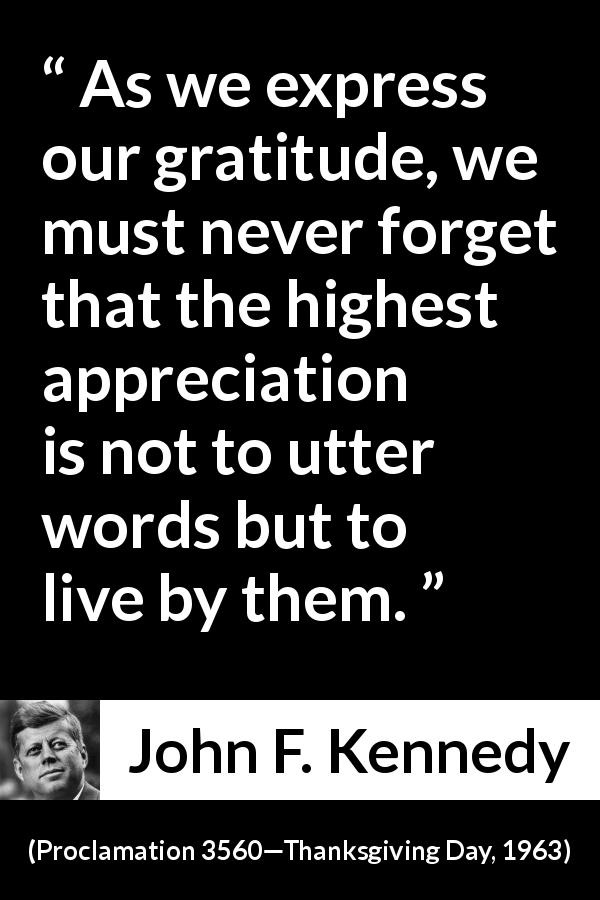 John F. Kennedy quote from Proclamation 3560—Thanksgiving Day, 1963 - As we express our gratitude, we must never forget that the highest appreciation is not to utter words but to live by them.