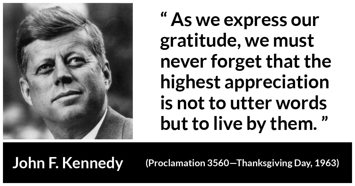 John F. Kennedy quote from Proclamation 3560—Thanksgiving Day, 1963 John F. Kennedy quote from Proclamation 3560—Thanksgiving Day, 1963 - As we express our gratitude, we must never forget that the highest appreciation is not to utter words but to live by them.