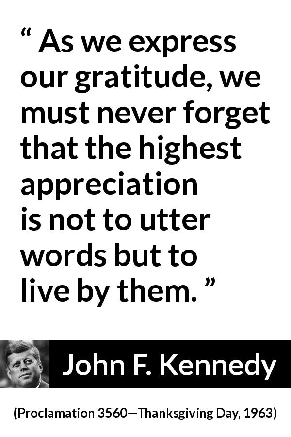 John F. Kennedy quote from Proclamation 3560—Thanksgiving Day, 1963 - As we express our gratitude, we must never forget that the highest appreciation is not to utter words but to live by them.