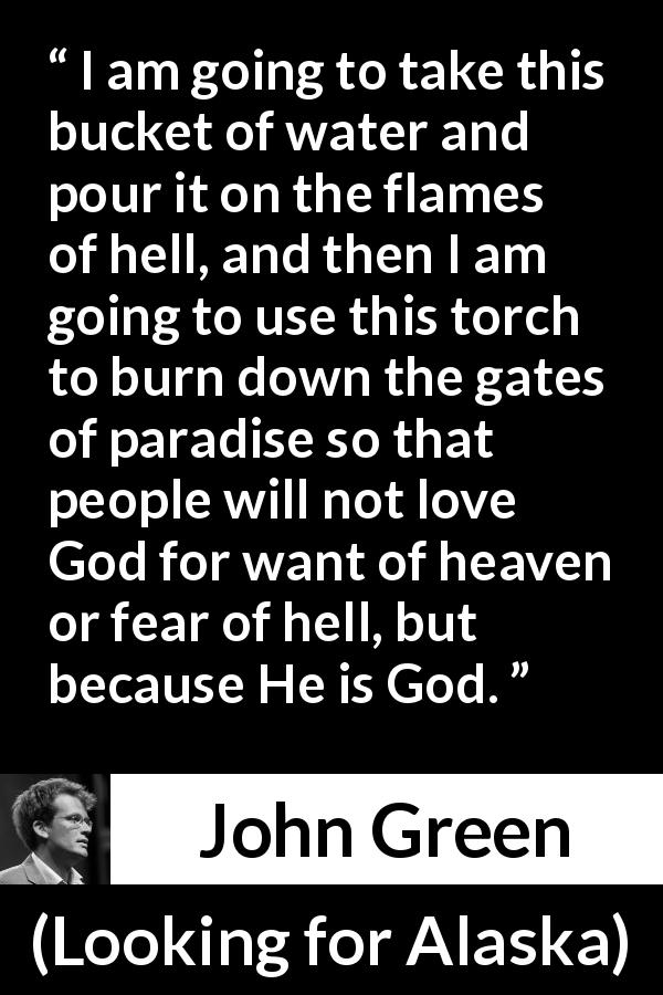John Green quote about God from Looking for Alaska - I am going to take this bucket of water and pour it on the flames of hell, and then I am going to use this torch to burn down the gates of paradise so that people will not love God for want of heaven or fear of hell, but because He is God.