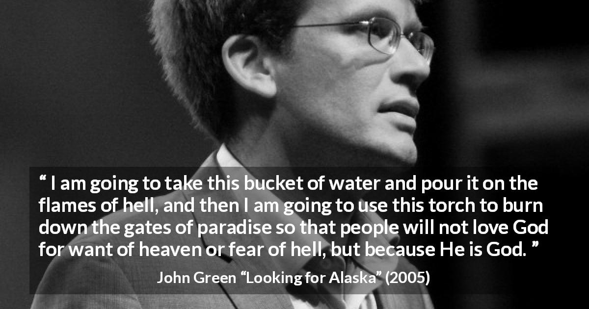 John Green quote about God from Looking for Alaska - I am going to take this bucket of water and pour it on the flames of hell, and then I am going to use this torch to burn down the gates of paradise so that people will not love God for want of heaven or fear of hell, but because He is God.