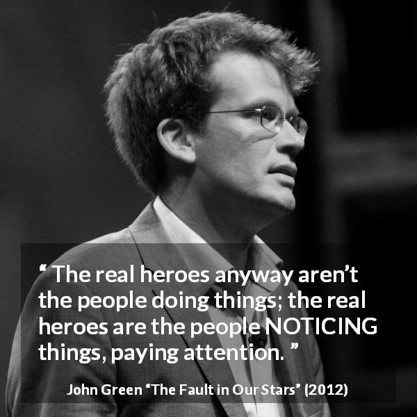 John Green quote about action from The Fault in Our Stars - The real heroes anyway aren’t the people doing things; the real heroes are the people NOTICING things, paying attention.