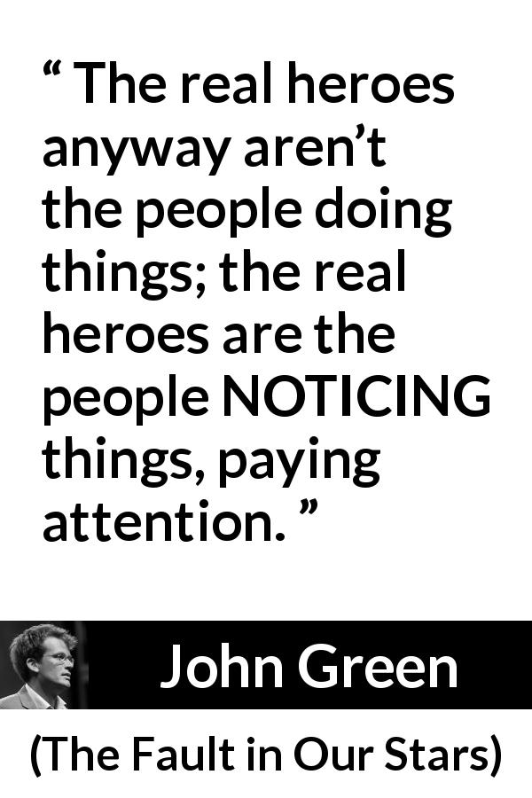 John Green quote about action from The Fault in Our Stars - The real heroes anyway aren’t the people doing things; the real heroes are the people NOTICING things, paying attention.