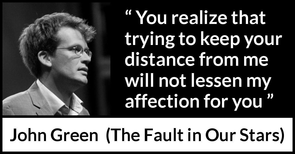 John Green quote about affection from The Fault in Our Stars - You realize that trying to keep your distance from me will not lessen my affection for you
