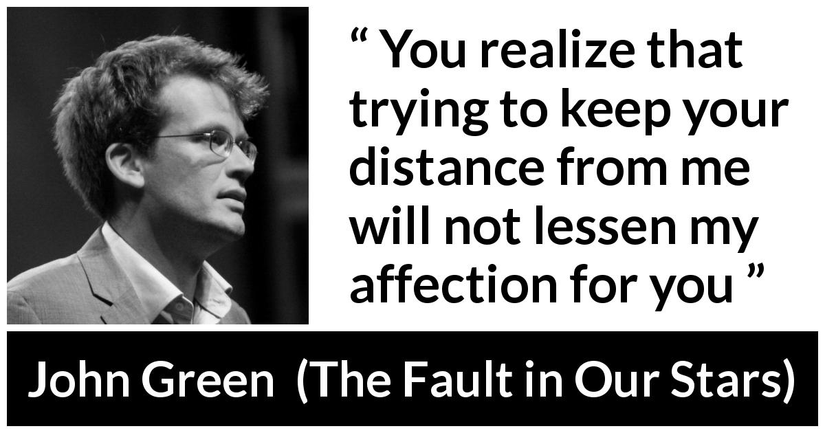 John Green quote about affection from The Fault in Our Stars - You realize that trying to keep your distance from me will not lessen my affection for you