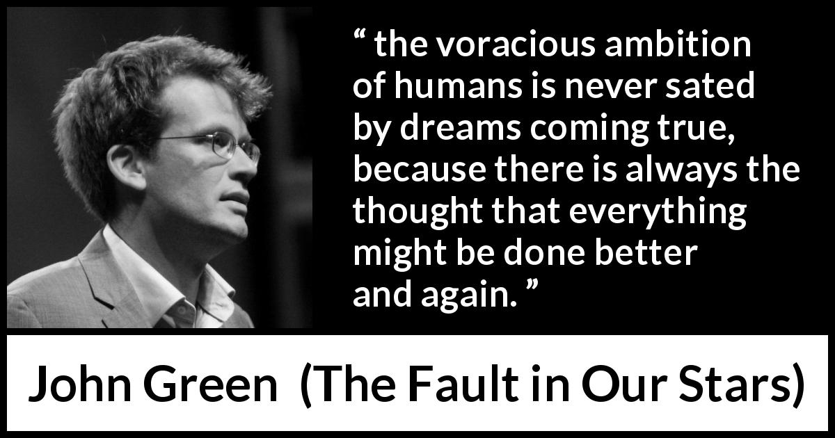 John Green quote about ambition from The Fault in Our Stars - the voracious ambition of humans is never sated by dreams coming true, because there is always the thought that everything might be done better and again.