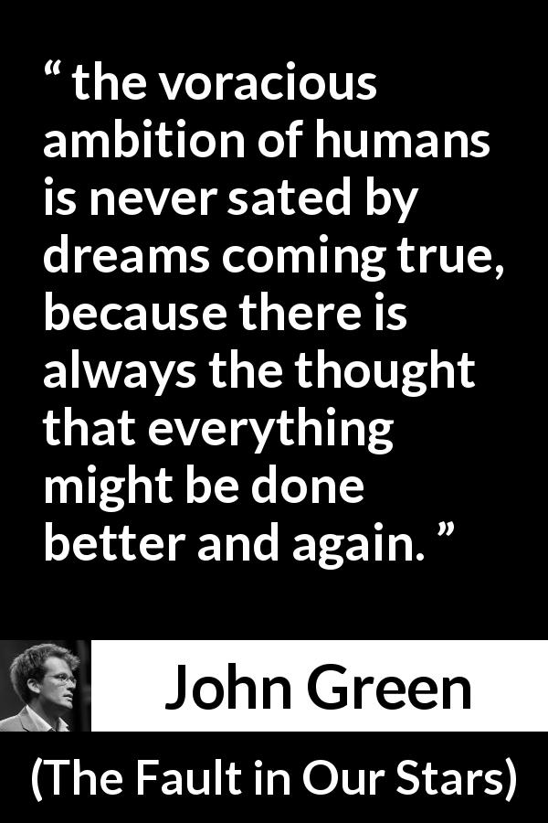 John Green quote about ambition from The Fault in Our Stars - the voracious ambition of humans is never sated by dreams coming true, because there is always the thought that everything might be done better and again.