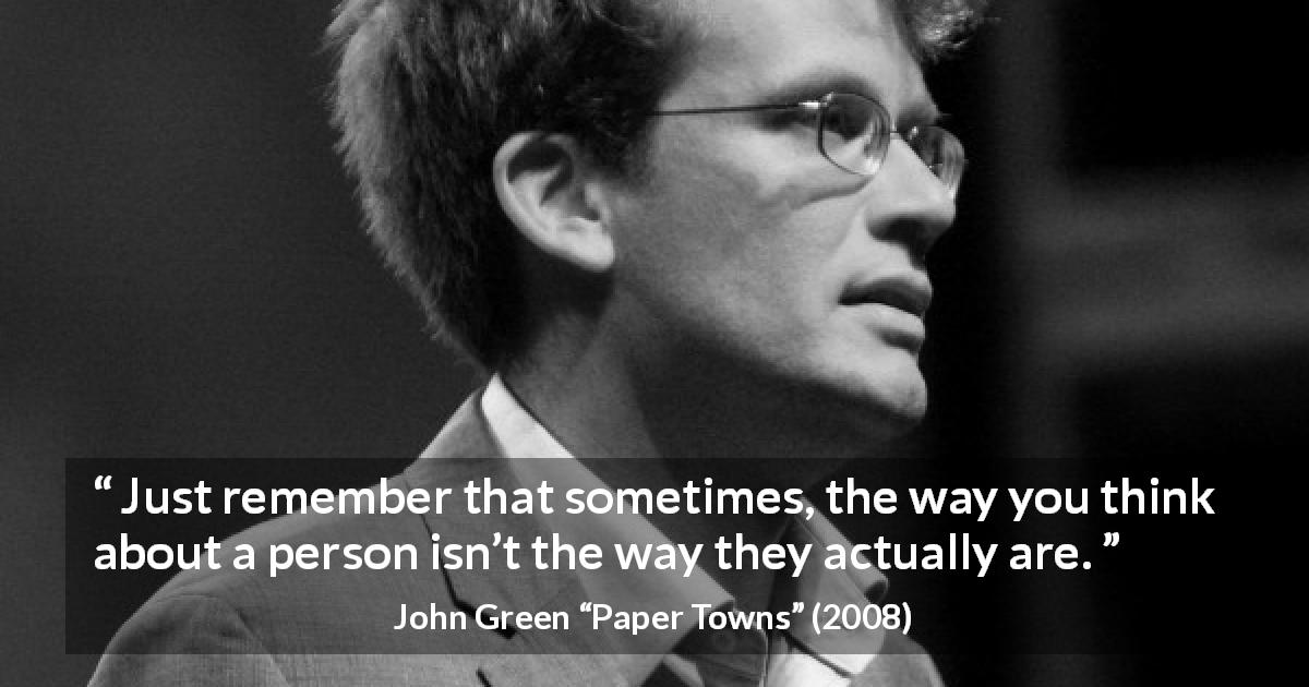 John Green quote about appearance from Paper Towns - Just remember that sometimes, the way you think about a person isn’t the way they actually are.