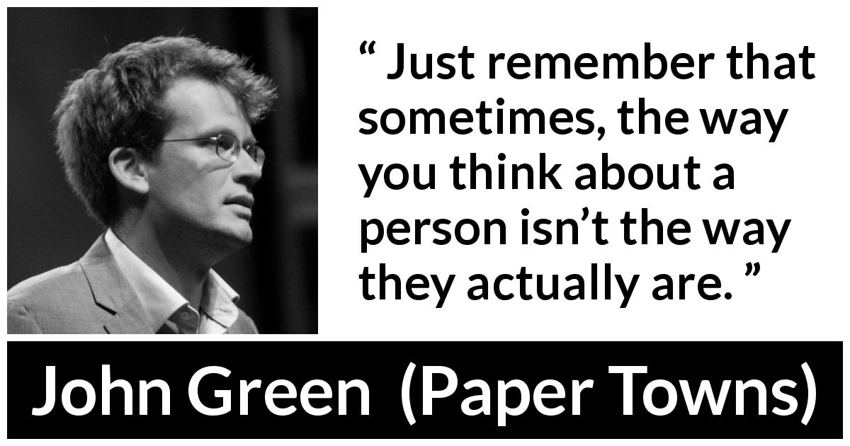 John Green quote about appearance from Paper Towns - Just remember that sometimes, the way you think about a person isn’t the way they actually are.