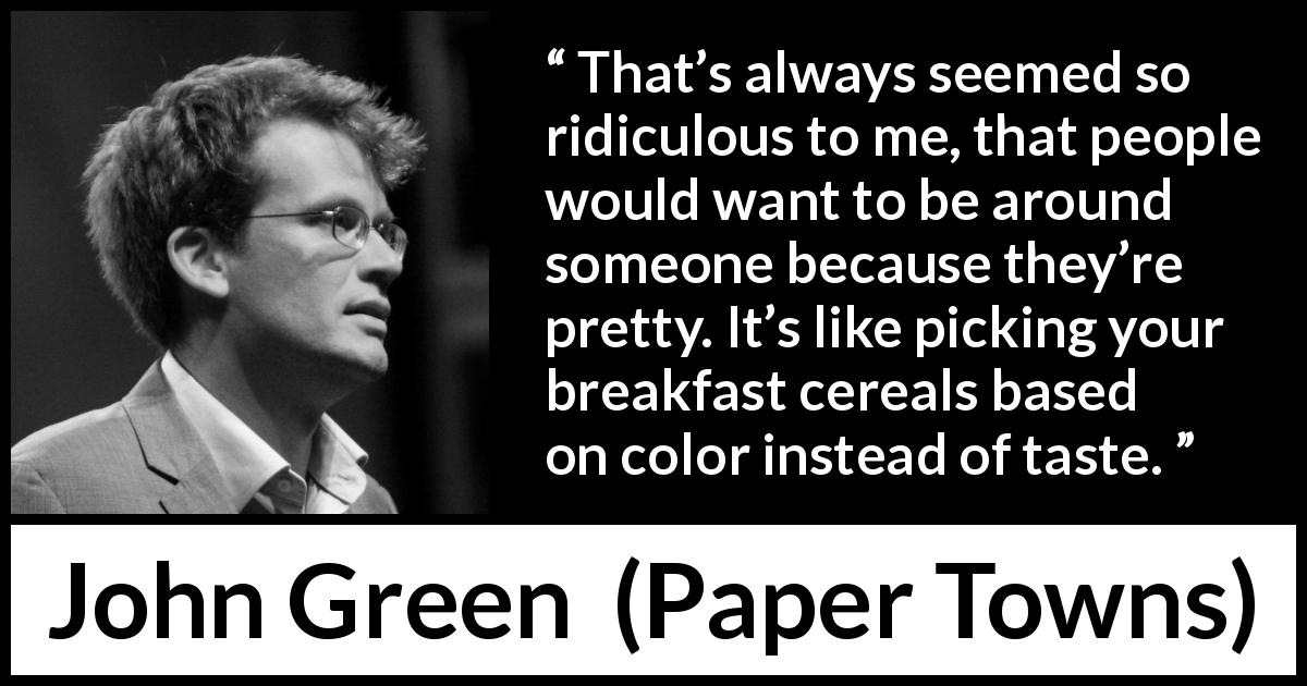 John Green quote about attraction from Paper Towns - That’s always seemed so ridiculous to me, that people would want to be around someone because they’re pretty. It’s like picking your breakfast cereals based on color instead of taste.