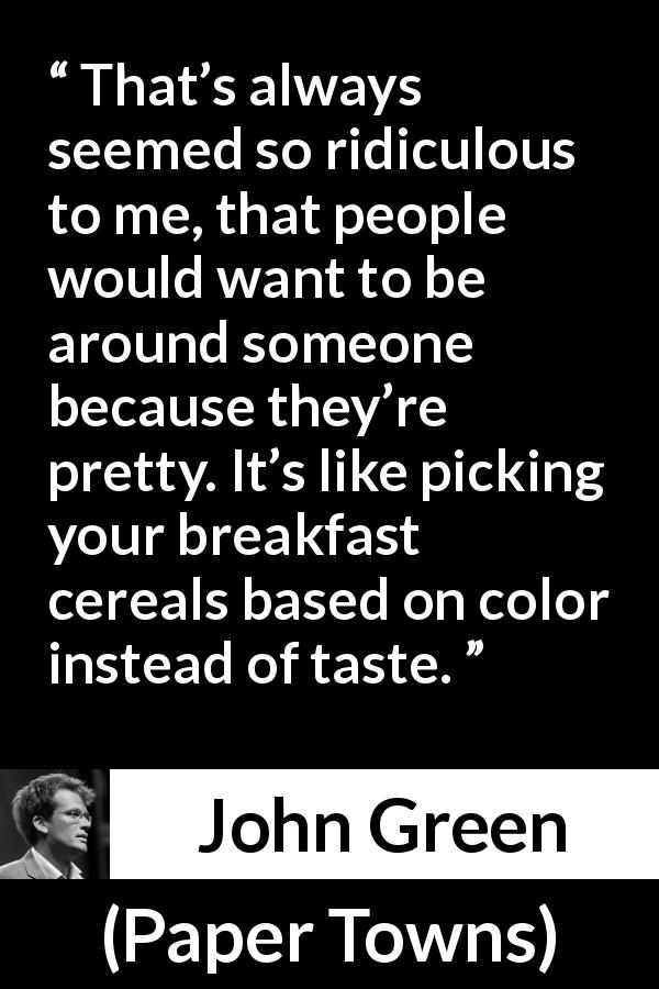 John Green quote about attraction from Paper Towns - That’s always seemed so ridiculous to me, that people would want to be around someone because they’re pretty. It’s like picking your breakfast cereals based on color instead of taste.