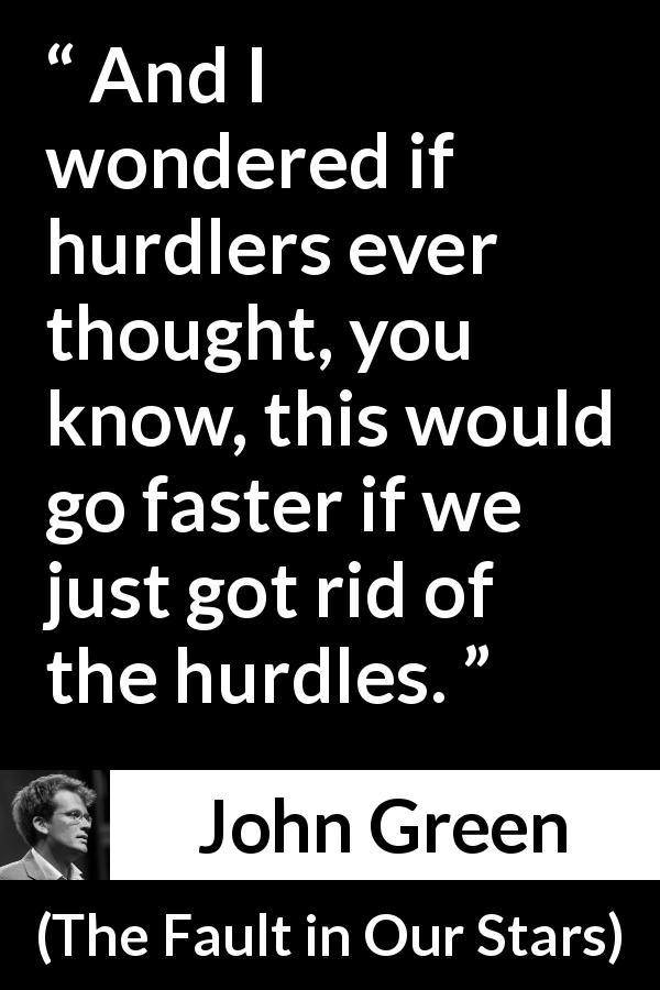 John Green quote about challenges from The Fault in Our Stars - And I wondered if hurdlers ever thought, you know, this would go faster if we just got rid of the hurdles.