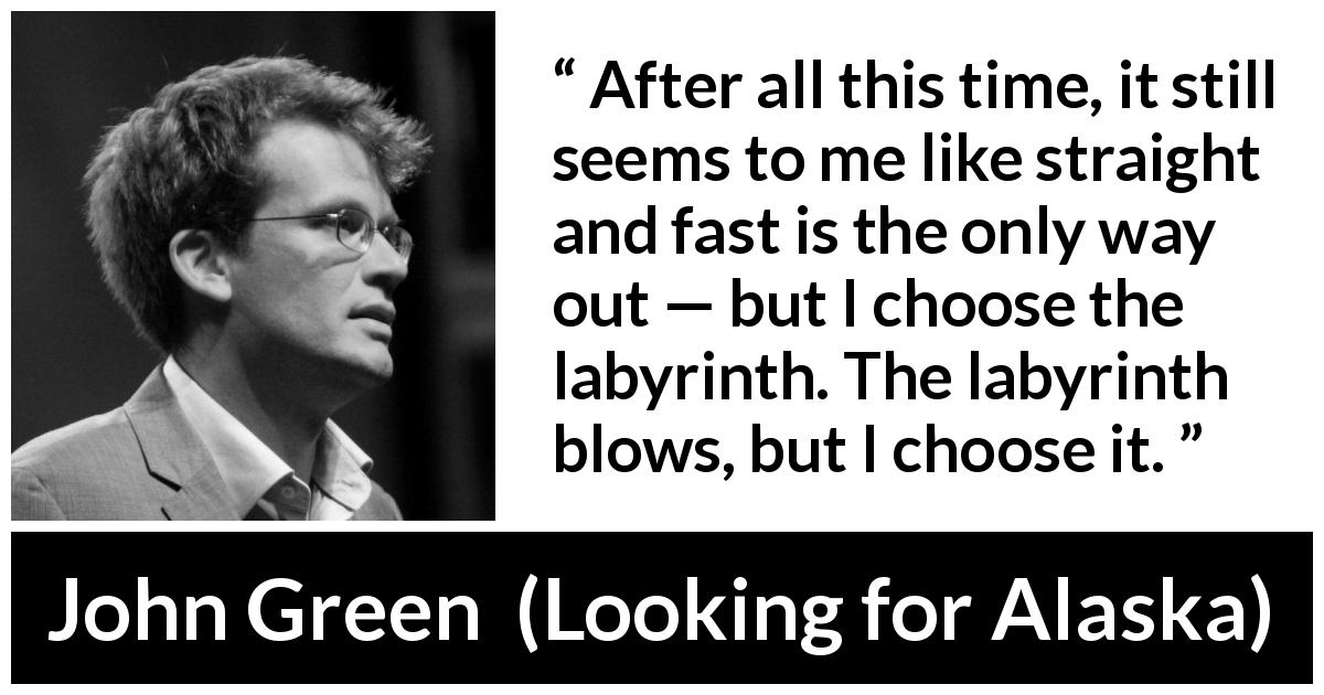 John Green quote about choice from Looking for Alaska - After all this time, it still seems to me like straight and fast is the only way out — but I choose the labyrinth. The labyrinth blows, but I choose it.