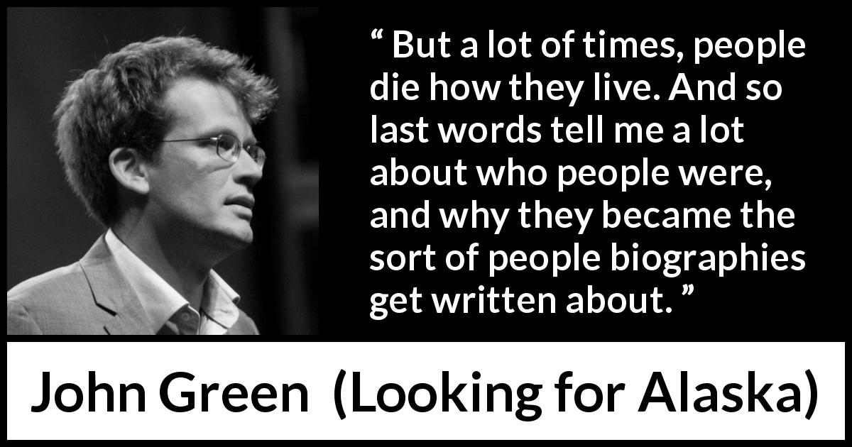 John Green quote about death from Looking for Alaska - But a lot of times, people die how they live. And so last words tell me a lot about who people were, and why they became the sort of people biographies get written about.