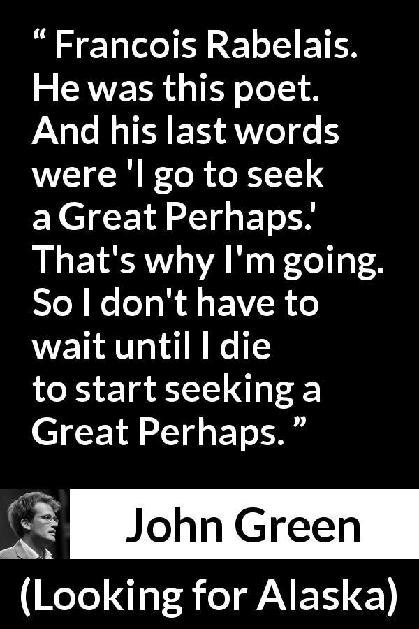 John Green quote about death from Looking for Alaska - Francois Rabelais. He was this poet. And his last words were 'I go to seek a Great Perhaps.' That's why I'm going. So I don't have to wait until I die to start seeking a Great Perhaps.