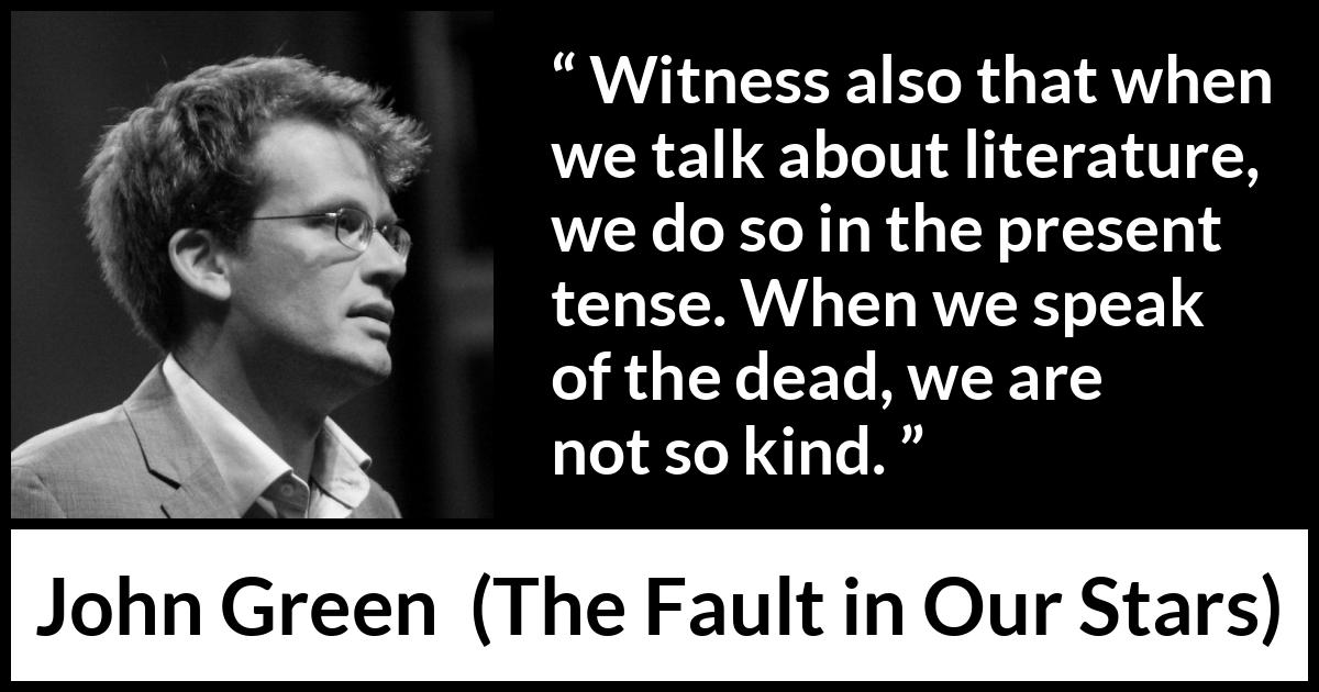 John Green quote about death from The Fault in Our Stars - Witness also that when we talk about literature, we do so in the present tense. When we speak of the dead, we are not so kind.