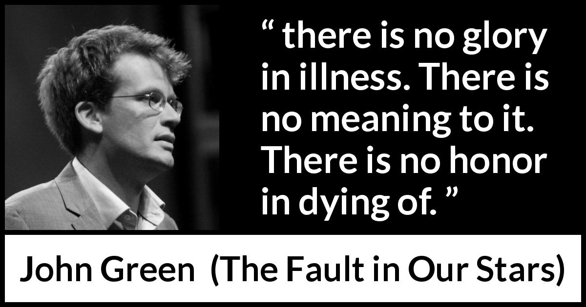 John Green quote about death from The Fault in Our Stars - there is no glory in illness. There is no meaning to it. There is no honor in dying of.