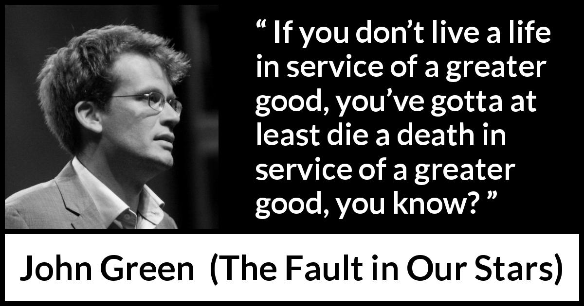 John Green quote about death from The Fault in Our Stars - If you don’t live a life in service of a greater good, you’ve gotta at least die a death in service of a greater good, you know?
