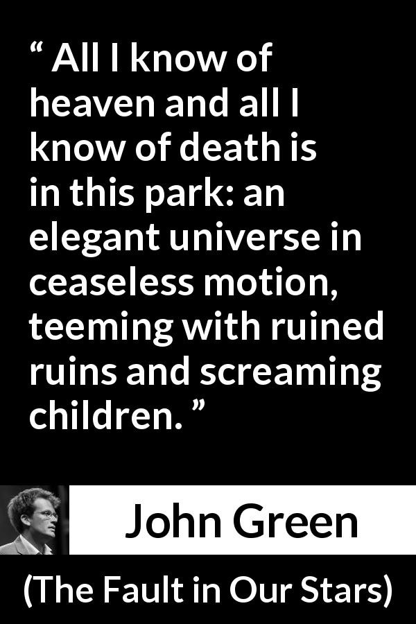 John Green quote about death from The Fault in Our Stars - All I know of heaven and all I know of death is in this park: an elegant universe in ceaseless motion, teeming with ruined ruins and screaming children.