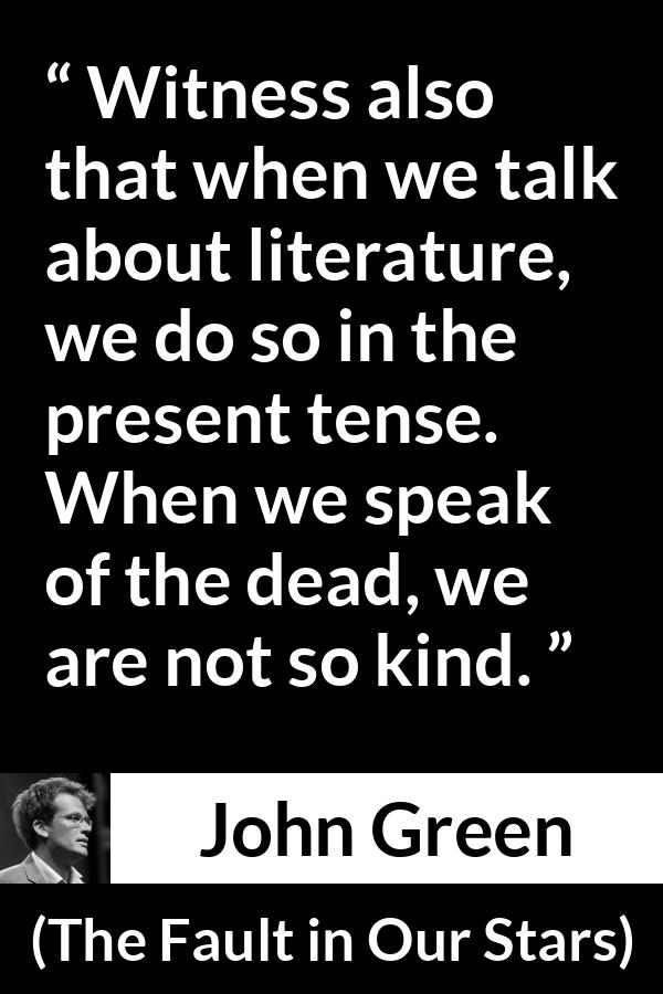 John Green quote about death from The Fault in Our Stars - Witness also that when we talk about literature, we do so in the present tense. When we speak of the dead, we are not so kind.