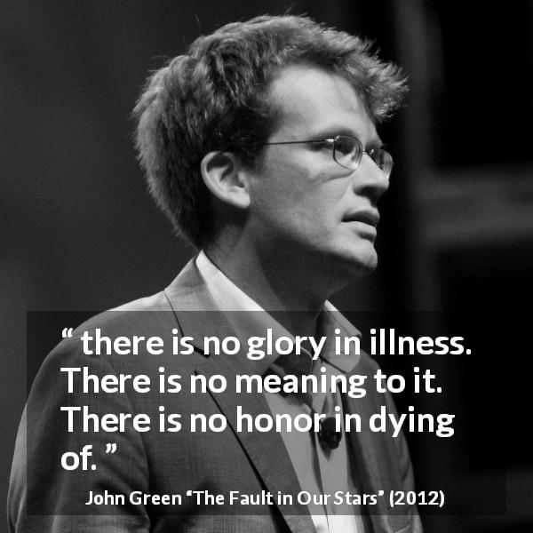 John Green quote about death from The Fault in Our Stars - there is no glory in illness. There is no meaning to it. There is no honor in dying of.