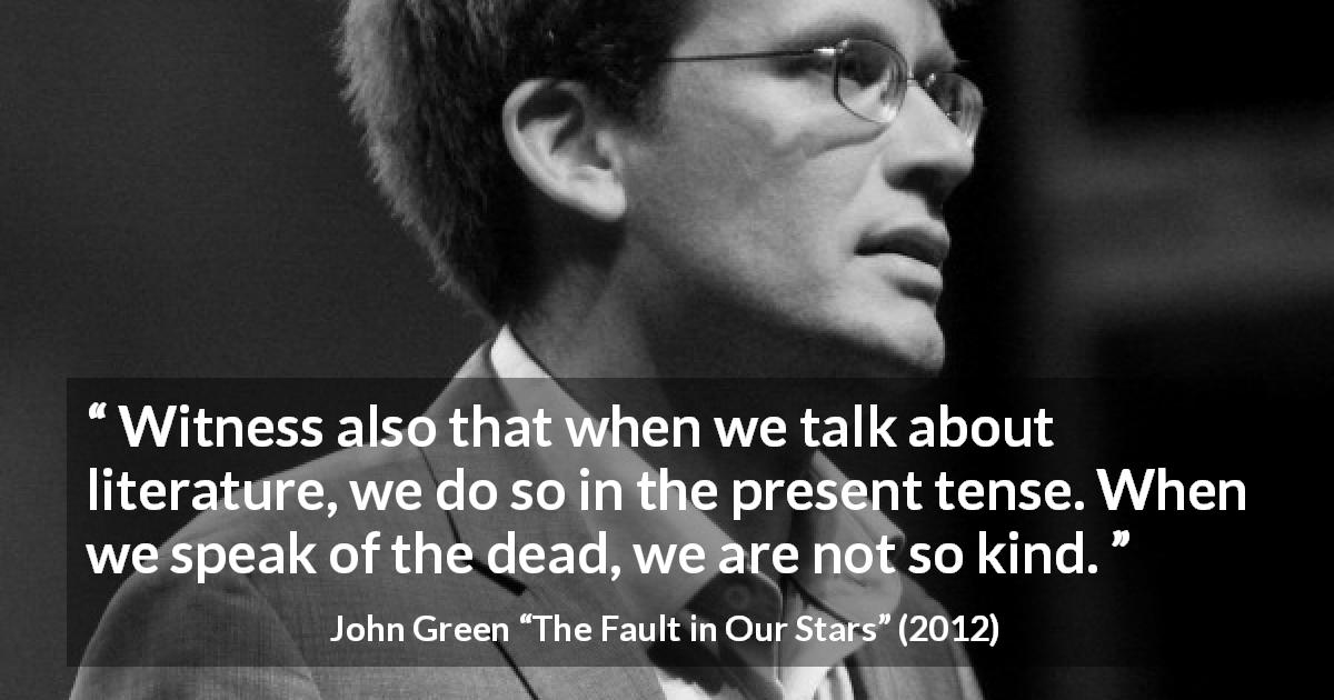 John Green quote about death from The Fault in Our Stars - Witness also that when we talk about literature, we do so in the present tense. When we speak of the dead, we are not so kind.