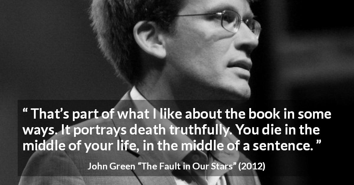 John Green quote about death from The Fault in Our Stars - That’s part of what I like about the book in some ways. It portrays death truthfully. You die in the middle of your life, in the middle of a sentence.