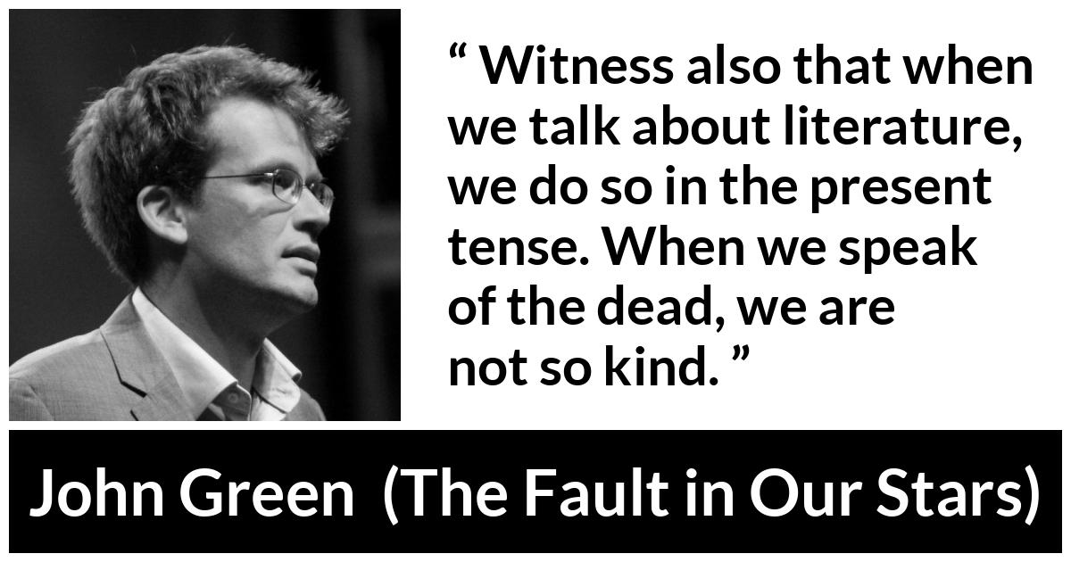 John Green quote about death from The Fault in Our Stars - Witness also that when we talk about literature, we do so in the present tense. When we speak of the dead, we are not so kind.