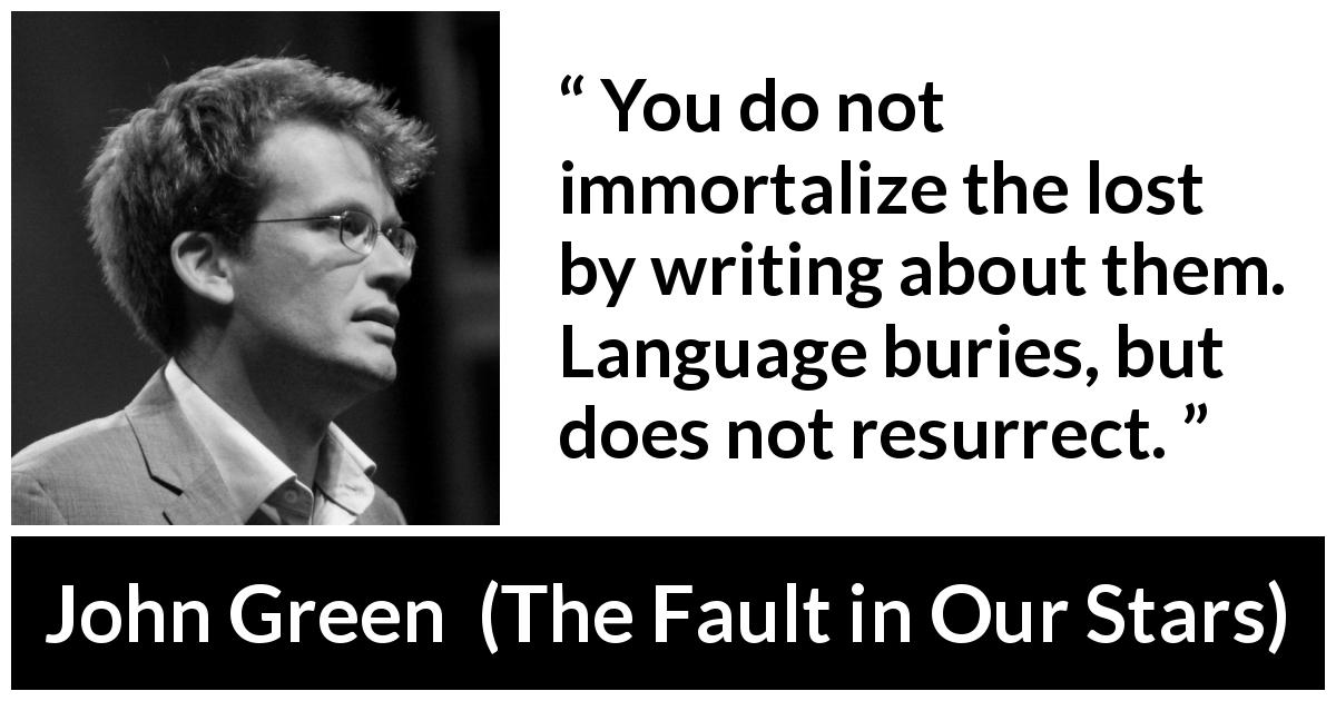 John Green quote about death from The Fault in Our Stars - You do not immortalize the lost by writing about them. Language buries, but does not resurrect.