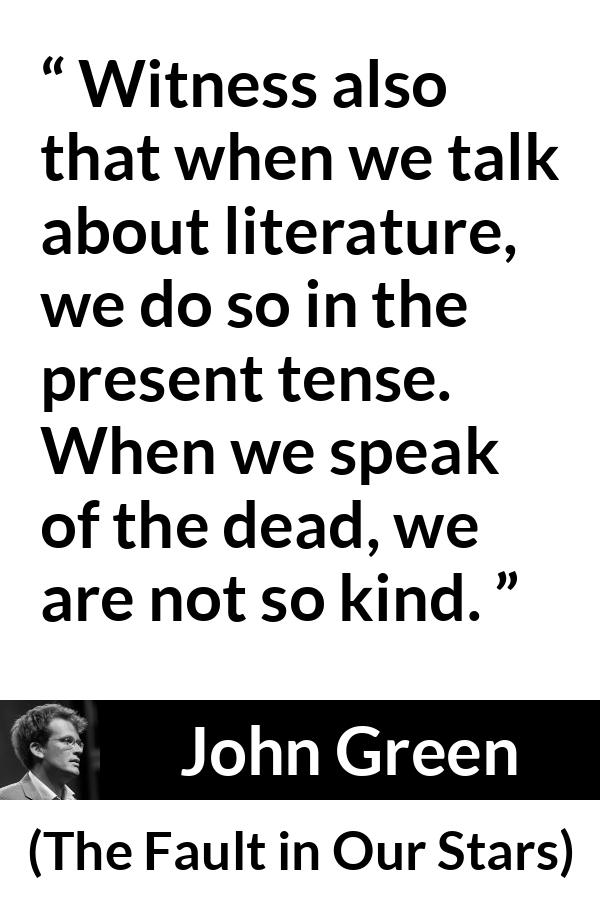 John Green quote about death from The Fault in Our Stars - Witness also that when we talk about literature, we do so in the present tense. When we speak of the dead, we are not so kind.