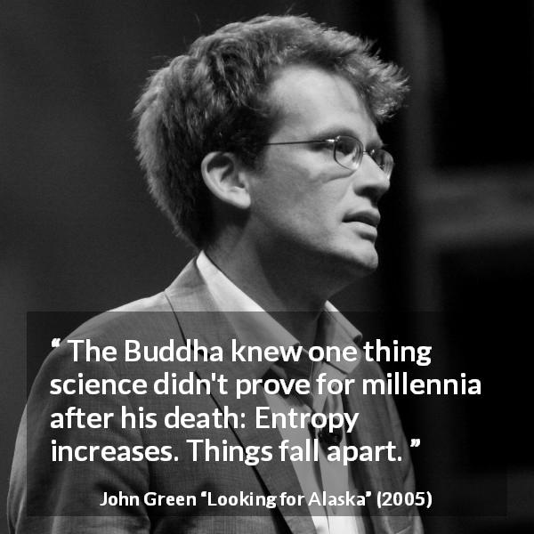 John Green quote about disorder from Looking for Alaska - The Buddha knew one thing science didn't prove for millennia after his death: Entropy increases. Things fall apart.